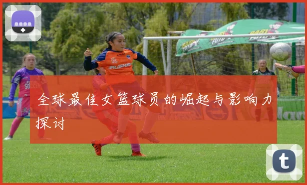 全球最佳女篮球员的崛起与影响力探讨