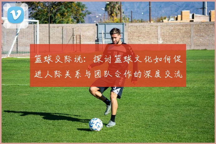 篮球交际说：探讨篮球文化如何促进人际关系与团队合作的深度交流