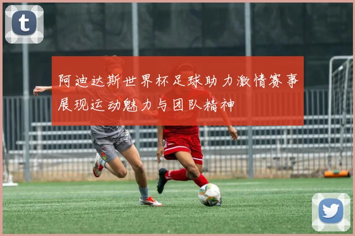 阿迪达斯世界杯足球助力激情赛事展现运动魅力与团队精神
