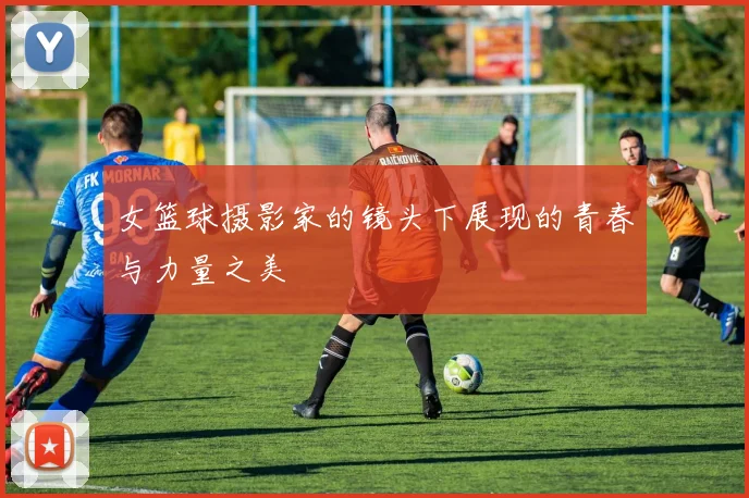 女篮球摄影家的镜头下展现的青春与力量之美