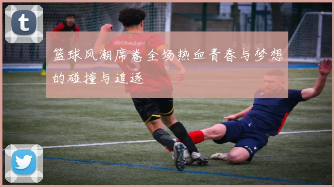 篮球风潮席卷全场热血青春与梦想的碰撞与追逐