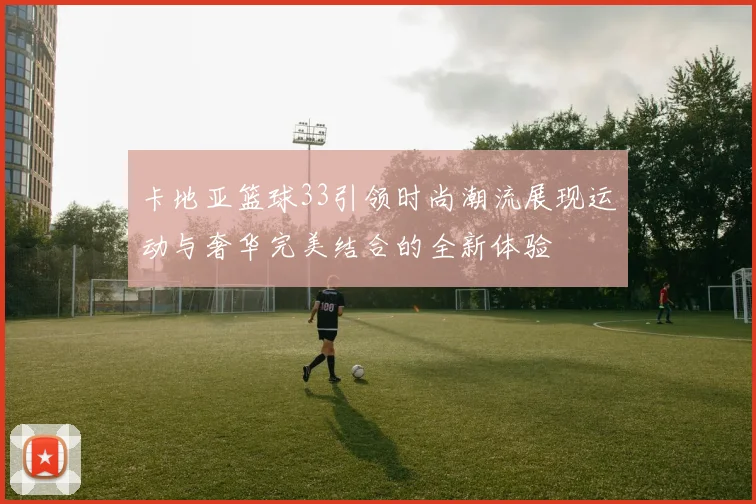 卡地亚篮球33引领时尚潮流展现运动与奢华完美结合的全新体验