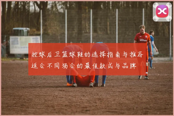 控球后卫篮球鞋的选择指南与推荐适合不同场合的最佳款式与品牌