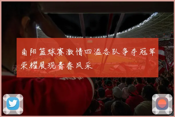 南阳篮球赛激情四溢各队争夺冠军荣耀展现青春风采